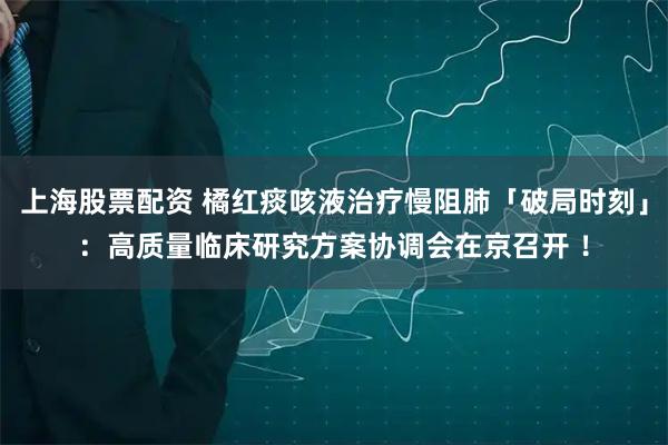 上海股票配资 橘红痰咳液治疗慢阻肺「破局时刻」：高质量临床研究方案协调会在京召开 ！