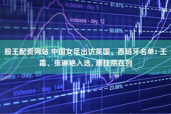 股王配资网站 中国女足出访英国、西班牙名单: 王霜、张琳艳入选, 唐佳丽在列