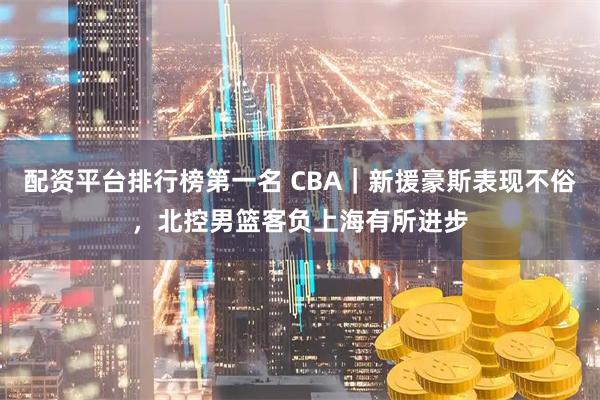 配资平台排行榜第一名 CBA｜新援豪斯表现不俗，北控男篮客负上海有所进步