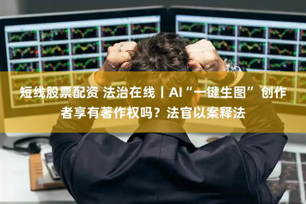 短线股票配资 法治在线丨AI“一键生图” 创作者享有著作权吗？法官以案释法