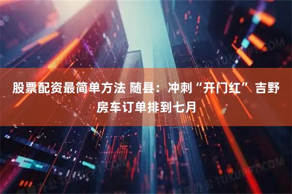 股票配资最简单方法 随县：冲刺“开门红” 吉野房车订单排到七月