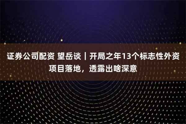 证券公司配资 望岳谈｜开局之年13个标志性外资项目落地，透露出啥深意