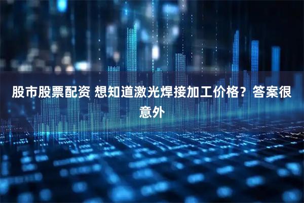 股市股票配资 想知道激光焊接加工价格？答案很意外