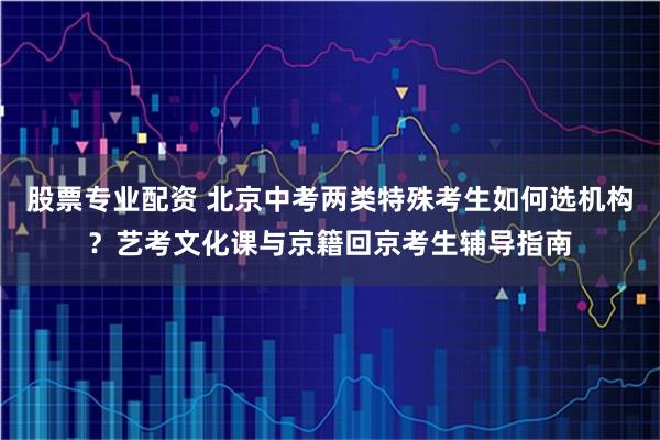 股票专业配资 北京中考两类特殊考生如何选机构？艺考文化课与京籍回京考生辅导指南