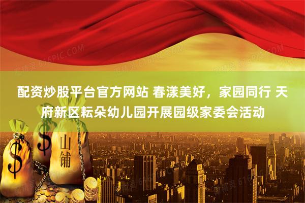 配资炒股平台官方网站 春漾美好，家园同行 天府新区耘朵幼儿园开展园级家委会活动