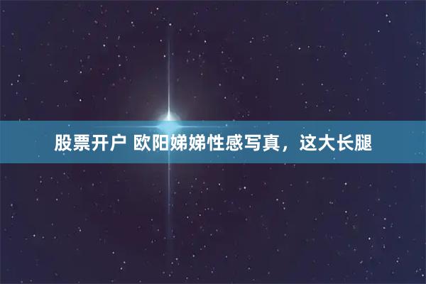 股票开户 欧阳娣娣性感写真，这大长腿