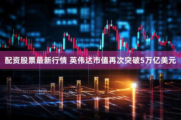 配资股票最新行情 英伟达市值再次突破5万亿美元
