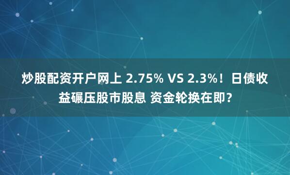 炒股配资开户网上 2.75% VS 2.3%！日债收益碾压股市股息 资金轮换在即？