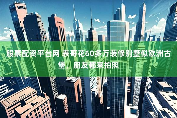 股票配资平台网 表哥花60多万装修别墅似欧洲古堡，朋友都来拍照